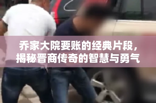 乔家大院要账的经典片段，揭秘晋商传奇的智慧与勇气