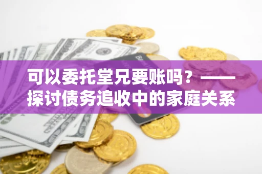可以委托堂兄要账吗？——探讨债务追收中的家庭关系运用
